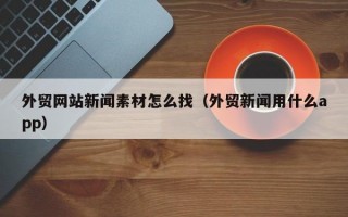 外贸网站新闻素材怎么找(外贸新闻用什么app) 外贸网站新闻素材怎么找(外贸新闻用什么app)