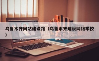 乌鲁木齐网站建设路（乌鲁木齐建设网络学校）