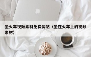 坐火车视频素材免费网站（坐在火车上的视频素材）