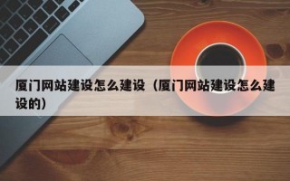 厦门网站建设怎么建设（厦门网站建设怎么建设的）