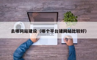 去哪网站建设（哪个平台建网站比较好）