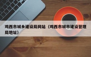 鸡西市城乡建设局网站（鸡西市城市建设管理局地址）