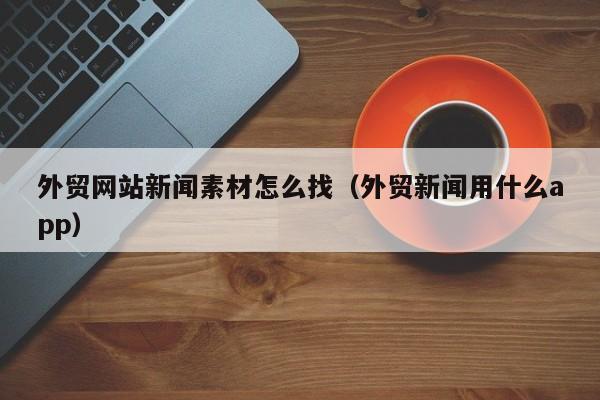 外贸网站新闻素材怎么找(外贸新闻用什么app)